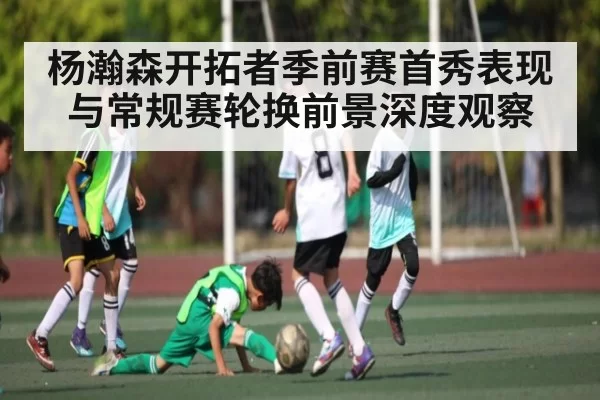 杨瀚森开拓者季前赛首秀表现与常规赛轮换前景深度观察