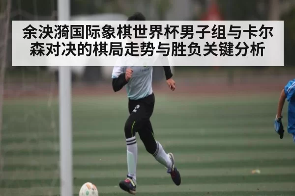 余泱漪国际象棋世界杯男子组与卡尔森对决的棋局走势与胜负关键分析
